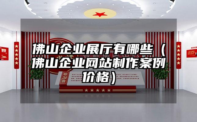 佛山企業(yè)展廳有哪些（佛山企業(yè)網(wǎng)站制作案例價格）