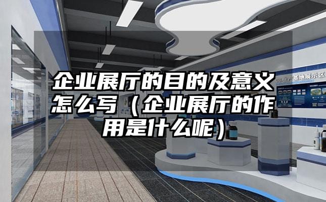 企業(yè)展廳的目的及意義怎么寫（企業(yè)展廳的作用是什么呢）