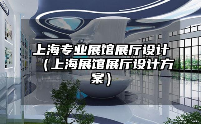 上海專業(yè)展館展廳設(shè)計（上海展館展廳設(shè)計方案）