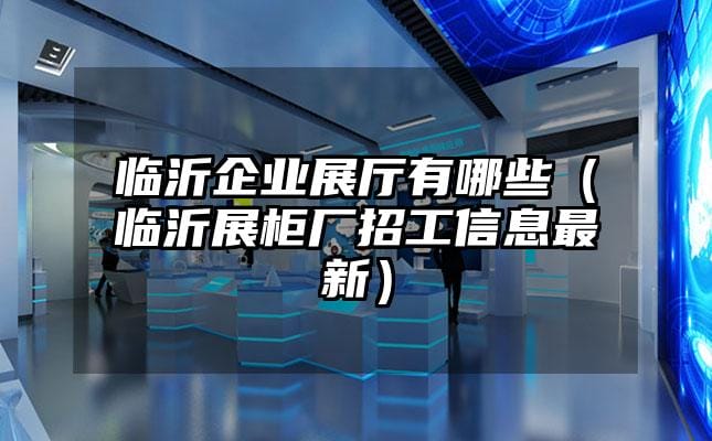 臨沂企業(yè)展廳有哪些（臨沂展柜廠招工信息最新）