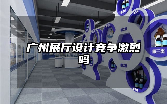 廣州展廳設(shè)計競爭激烈嗎
